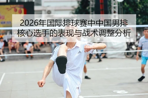 2026年国际排球赛中中国男排核心选手的表现与战术调整分析