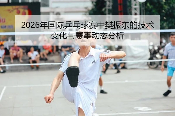 2026年国际乒乓球赛中樊振东的技术变化与赛事动态分析