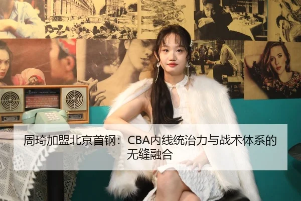周琦加盟北京首钢：CBA内线统治力与战术体系的无缝融合